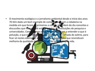 O movimento ecológico e o jornalismo ambiental desde o início dos anos 70 têm dado um bom exemplo de compromisso com a cidadania na medida em que foram os primeiros a colocar na ordem do dia conceitos e discussões que ficavam até então restritos às instituições de pesquisa e universidades. Com o tempo as pessoas começaram a entender o que é poluição, o que é agrotóxico, qual o problema da camada de ozônio, para ficar só nestes exemplos, e a se somarem aos grupos que reivindicam melhoria da qualidade da água, do ar, do solo, enfim da vida. 