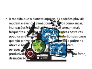 À medida que o planeta aquece, os padrões pluviais mudam e eventos climáticos extremos como secas, inundações e incêndios florestais se tornam mais freqüentes. Milhões de pessoas em áreas costeiras populosas e em nações insulares perderão suas casas quando o nível do mar subir. A população pobre na África e Ásia, e em outros lugares enfrentam perspectivas de trágicas falhas de colheitas; produtividade agrícola reduzida; e aumento da fome, desnutrição e doenças. 
