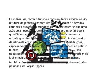 Os indivíduos, como cidadãos e consumidores, determinarão o futuro do planeta. Embora um número maior de pessoas conheça a questão da mudança climática e acredite que uma ação seja necessária, um número muito pequeno faz dessa questão uma prioridade e muitos não tomam nenhuma atitude quando têm oportunidade de fazê-lo. Assim o maior desafio está em mudar os comportamentos e instituições, especialmente em países de alta renda. Mudanças na política pública — local, regional, nacional e internacional — são  necessárias para tornar a ação tanto cívica como privada mais fácil e mais atraente. As políticas climáticas inteligentes também têm que combater a inércia no comportamento das pessoas e das organizações. 