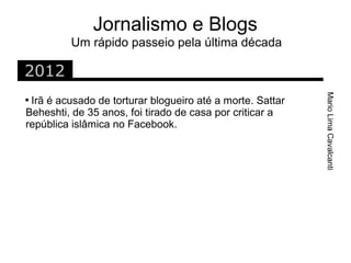 Jornalismo e Blogs
         Um rápido passeio pela última década

2012




                                                           Mario Lima Cavalcanti

 Irã é acusado de torturar blogueiro até a morte. Sattar
Beheshti, de 35 anos, foi tirado de casa por criticar a
república islâmica no Facebook.
 