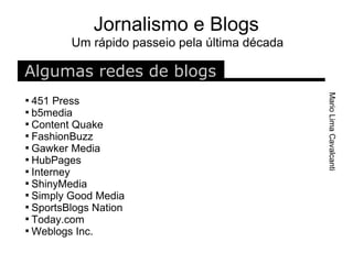 Jornalismo e Blogs
         Um rápido passeio pela última década

Algumas redes de blogs




                                                Mario Lima Cavalcanti

  451 Press

  b5media

  Content Quake

  FashionBuzz

  Gawker Media

  HubPages

  Interney

  ShinyMedia

  Simply Good Media

  SportsBlogs Nation

  Today.com

  Weblogs Inc.
 
