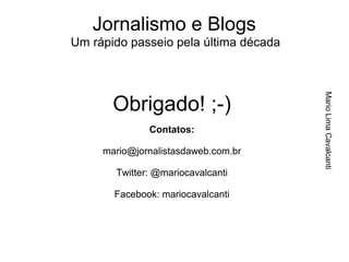 Jornalismo e Blogs
Um rápido passeio pela última década




                                       Mario Lima Cavalcanti
       Obrigado! ;-)
              Contatos:

     mario@jornalistasdaweb.com.br

       Twitter: @mariocavalcanti

       Facebook: mariocavalcanti
 