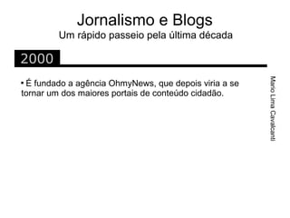 Jornalismo e Blogs
        Um rápido passeio pela última década

2000




                                                       Mario Lima Cavalcanti

 É fundado a agência OhmyNews, que depois viria a se
tornar um dos maiores portais de conteúdo cidadão.
 