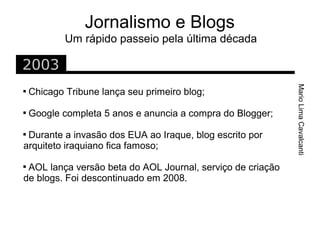 Jornalismo e Blogs
            Um rápido passeio pela última década

2003




                                                            Mario Lima Cavalcanti

    Chicago Tribune lança seu primeiro blog;

    Google completa 5 anos e anuncia a compra do Blogger;

 Durante a invasão dos EUA ao Iraque, blog escrito por
arquiteto iraquiano fica famoso;

 AOL lança versão beta do AOL Journal, serviço de criação
de blogs. Foi descontinuado em 2008.
 
