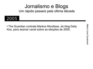 Jornalismo e Blogs
         Um rápido passeio pela última década

2005




                                                         Mario Lima Cavalcanti

 The Guardian contrata Markos Moulitsas, do blog Daily
Kos, para assinar canal sobre as eleições de 2005.
 