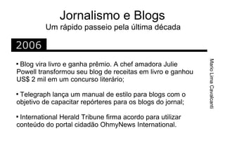 Jornalismo e Blogs
         Um rápido passeio pela última década

2006




                                                            Mario Lima Cavalcanti

 Blog vira livro e ganha prêmio. A chef amadora Julie
Powell transformou seu blog de receitas em livro e ganhou
US$ 2 mil em um concurso literário;

 Telegraph lança um manual de estilo para blogs com o
objetivo de capacitar repórteres para os blogs do jornal;

 International Herald Tribune firma acordo para utilizar
conteúdo do portal cidadão OhmyNews International.
 