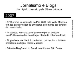 Jornalismo e Blogs
            Um rápido passeio pela última década

2007




                                                             Mario Lima Cavalcanti

 COB proíbe transmissão do Pan 2007 pela Web. Medida é
tomada para proteger as emissoras detentoras dos direitos
de transmissão;

 Associated Press faz aliança com o portal cidadão
NowPublic.com a fim de reforçar oferta de cobertura local;

 Blogueiro Abdel Nabil é condenado por insultar o Islã e o
presidente do Egito, Hosni Mubarak;

    Primeiro BlogCamp no Brasil, ocorrido em São Paulo.
 