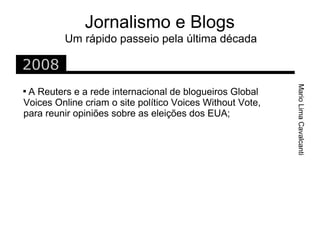 Jornalismo e Blogs
         Um rápido passeio pela última década

2008




                                                           Mario Lima Cavalcanti

 A Reuters e a rede internacional de blogueiros Global
Voices Online criam o site político Voices Without Vote,
para reunir opiniões sobre as eleições dos EUA;
 