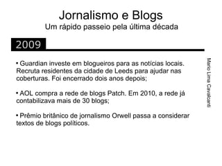 Jornalismo e Blogs
         Um rápido passeio pela última década

2009




                                                            Mario Lima Cavalcanti

 Guardian investe em blogueiros para as notícias locais.
Recruta residentes da cidade de Leeds para ajudar nas
coberturas. Foi encerrado dois anos depois;

 AOL compra a rede de blogs Patch. Em 2010, a rede já
contabilizava mais de 30 blogs;

 Prêmio britânico de jornalismo Orwell passa a considerar
textos de blogs políticos.
 