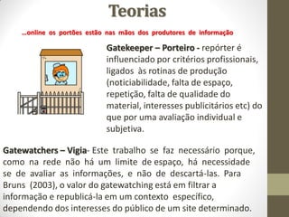 Teorias
    …online os portões estão nas mãos dos produtores de informação

                            Gatekeeper – Porteiro - repórter é
                            influenciado por critérios profissionais,
                            ligados às rotinas de produção
                            (noticiabilidade, falta de espaço,
                            repetição, falta de qualidade do
                            material, interesses publicitários etc) do
                            que por uma avaliação individual e
                            subjetiva.

Gatewatchers – Vigia- Este trabalho se faz necessário porque,
como na rede não há um limite de espaço, há necessidade
se de avaliar as informações, e não de descartá-las. Para
Bruns (2003), o valor do gatewatching está em filtrar a
informação e republicá-la em um contexto específico,
dependendo dos interesses do público de um site determinado.
 