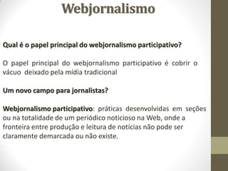 Webjornalismo

Qual é o papel principal do webjornalismo participativo?

O papel principal do webjornalismo participativo é cobrir o
vácuo deixado pela mídia tradicional

Um novo campo para jornalistas?

Webjornalismo participativo: práticas desenvolvidas em seções
ou na totalidade de um periódico noticioso na Web, onde a
fronteira entre produção e leitura de notícias não pode ser
claramente demarcada ou não existe.
 