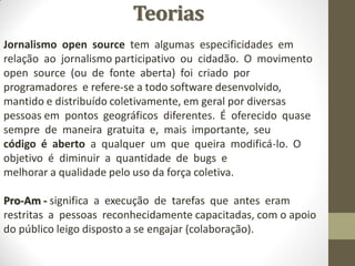 Teorias
Jornalismo open source tem algumas especificidades em
relação ao jornalismo participativo ou cidadão. O movimento
open source (ou de fonte aberta) foi criado por
programadores e refere-se a todo software desenvolvido,
mantido e distribuído coletivamente, em geral por diversas
pessoas em pontos geográficos diferentes. É oferecido quase
sempre de maneira gratuita e, mais importante, seu
código é aberto a qualquer um que queira modificá-lo. O
objetivo é diminuir a quantidade de bugs e
melhorar a qualidade pelo uso da força coletiva.

Pro-Am - significa a execução de tarefas que antes eram
restritas a pessoas reconhecidamente capacitadas, com o apoio
do público leigo disposto a se engajar (colaboração).
 