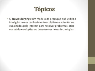 Tópicos
• O crowdsourcing é um modelo de produção que utiliza a
  inteligência e os conhecimentos coletivos e voluntários
  espalhados pela internet para resolver problemas, criar
  conteúdo e soluções ou desenvolver novas tecnologias.
 