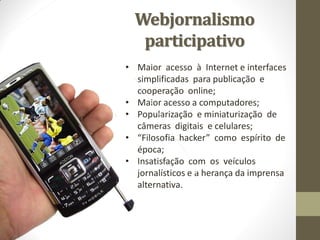 Webjornalismo
   participativo
• Maior acesso à Internet e interfaces
  simplificadas para publicação e
  cooperação online;
• Maior acesso a computadores;
• Popularização e miniaturização de
  câmeras digitais e celulares;
• “Filosofia hacker” como espírito de
  época;
• Insatisfação com os veículos
  jornalísticos e a herança da imprensa
  alternativa.
 