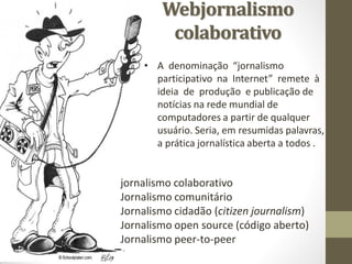Webjornalismo
         colaborativo
    • A denominação “jornalismo
      participativo na Internet” remete à
      ideia de produção e publicação de
      notícias na rede mundial de
      computadores a partir de qualquer
      usuário. Seria, em resumidas palavras,
      a prática jornalística aberta a todos .


jornalismo colaborativo
Jornalismo comunitário
Jornalismo cidadão (citizen journalism)
Jornalismo open source (código aberto)
Jornalismo peer-to-peer
 