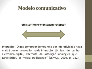 Modelo comunicativo


              emissor-meio-mensagem-receptor




Interação - O que compreendemos hoje por interatividade nada
mais é que uma nova forma de interação técnica, de cunho
eletrônico-digital, diferente da interação analógica que
caracterizou os media tradicionais” (LEMOS, 2004, p. 112)
 