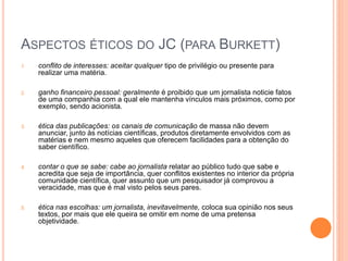 ASPECTOS ÉTICOS DO JC (PARA BURKETT)
1. conflito de interesses: aceitar qualquer tipo de privilégio ou presente para
realizar uma matéria.
2. ganho financeiro pessoal: geralmente é proibido que um jornalista noticie fatos
de uma companhia com a qual ele mantenha vínculos mais próximos, como por
exemplo, sendo acionista.
3. ética das publicações: os canais de comunicação de massa não devem
anunciar, junto às notícias científicas, produtos diretamente envolvidos com as
matérias e nem mesmo aqueles que oferecem facilidades para a obtenção do
saber científico.
4. contar o que se sabe: cabe ao jornalista relatar ao público tudo que sabe e
acredita que seja de importância, quer conflitos existentes no interior da própria
comunidade científica, quer assunto que um pesquisador já comprovou a
veracidade, mas que é mal visto pelos seus pares.
5. ética nas escolhas: um jornalista, inevitavelmente, coloca sua opinião nos seus
textos, por mais que ele queira se omitir em nome de uma pretensa
objetividade.
 