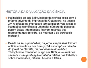 HISTÓRIA DA DIVULGAÇÃO DA CIÊNCIA
 Há indícios de que a divulgação da ciência inicia com o
próprio advento da imprensa de Gutenberg, no século
XV. A difusão da impressão tornou disponíveis idéias e
ilustrações científicas a um maior número de pessoas,
porém essas informações ficavam restritas aos
representantes do clero, da nobreza e da burguesia
mercantil.
 Desde os seus primórdios, os jornais impressos traziam
notícias científicas. Na França, 34 anos após a criação
do jornal La Gazette, de propriedade do médico
Théophraste Renaudot, surge em 1665, o Journal des
savants. Essa publicação continha relatos dos trabalhos
sobre matemática, ciência, história e letras.
 
