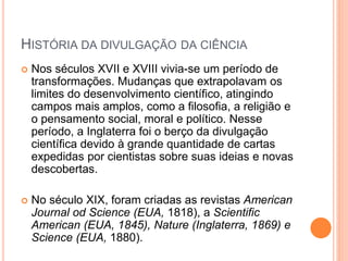 HISTÓRIA DA DIVULGAÇÃO DA CIÊNCIA
 Nos séculos XVII e XVIII vivia-se um período de
transformações. Mudanças que extrapolavam os
limites do desenvolvimento científico, atingindo
campos mais amplos, como a filosofia, a religião e
o pensamento social, moral e político. Nesse
período, a Inglaterra foi o berço da divulgação
científica devido à grande quantidade de cartas
expedidas por cientistas sobre suas ideias e novas
descobertas.
 No século XIX, foram criadas as revistas American
Journal od Science (EUA, 1818), a Scientific
American (EUA, 1845), Nature (Inglaterra, 1869) e
Science (EUA, 1880).
 