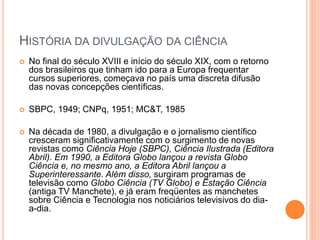 HISTÓRIA DA DIVULGAÇÃO DA CIÊNCIA
 No final do século XVIII e início do século XIX, com o retorno
dos brasileiros que tinham ido para a Europa frequentar
cursos superiores, começava no país uma discreta difusão
das novas concepções científicas.
 SBPC, 1949; CNPq, 1951; MC&T, 1985
 Na década de 1980, a divulgação e o jornalismo científico
cresceram significativamente com o surgimento de novas
revistas como Ciência Hoje (SBPC), Ciência Ilustrada (Editora
Abril). Em 1990, a Editora Globo lançou a revista Globo
Ciência e, no mesmo ano, a Editora Abril lançou a
Superinteressante. Além disso, surgiram programas de
televisão como Globo Ciência (TV Globo) e Estação Ciência
(antiga TV Manchete), e já eram freqüentes as manchetes
sobre Ciência e Tecnologia nos noticiários televisivos do dia-
a-dia.
 