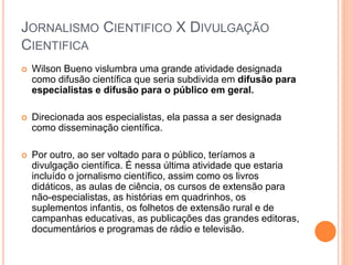JORNALISMO CIENTIFICO X DIVULGAÇÃO
CIENTIFICA
 Wilson Bueno vislumbra uma grande atividade designada
como difusão científica que seria subdivida em difusão para
especialistas e difusão para o público em geral.
 Direcionada aos especialistas, ela passa a ser designada
como disseminação científica.
 Por outro, ao ser voltado para o público, teríamos a
divulgação científica. É nessa última atividade que estaria
incluído o jornalismo científico, assim como os livros
didáticos, as aulas de ciência, os cursos de extensão para
não-especialistas, as histórias em quadrinhos, os
suplementos infantis, os folhetos de extensão rural e de
campanhas educativas, as publicações das grandes editoras,
documentários e programas de rádio e televisão.
 