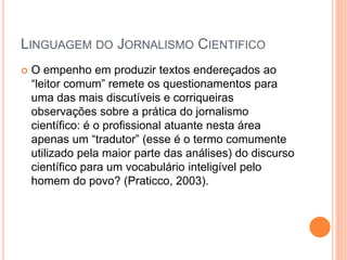 LINGUAGEM DO JORNALISMO CIENTIFICO
 O empenho em produzir textos endereçados ao
“leitor comum” remete os questionamentos para
uma das mais discutíveis e corriqueiras
observações sobre a prática do jornalismo
científico: é o profissional atuante nesta área
apenas um “tradutor” (esse é o termo comumente
utilizado pela maior parte das análises) do discurso
científico para um vocabulário inteligível pelo
homem do povo? (Praticco, 2003).
 