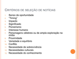 CRITÉRIOS DE SELEÇÃO DE NOTÍCIAS
1. Senso de oportunidade
2. “Timing”
3. Impacto
4. Siginificado
5. Pioneirismo
6. Interesse humano
7. Personagens célebres ou de ampla exploração na
mídia
8. Proximidade
9. Variedade e equilíbrio
10. Conflito
11. Necessidade de sobrevivência
12. Necessidades culturais
13. Necessidade do conhecimento
 