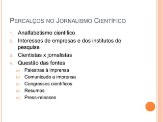 PERCALÇOS NO JORNALISMO CIENTÍFICO
1. Analfabetismo cientifico
2. Interesses de empresas e dos institutos de
pesquisa
3. Cientistas x jornalistas
4. Questão das fontes
a) Palestras à imprensa
b) Comunicado a imprensa
c) Congressos científicos
d) Resumos
e) Press-releases
 