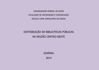 UNIVERSIDADE FEDERAL DE GOIÁS 
FACULDADE DE INFORMAÇÃO E COMUNICAÇÃO 
NÚCLEO LIVRE JORNALISMO DE DADOS 
DISTRIBUIÇÃO DE BIBLIOTECAS PÚBLICAS 
NA REGIÃO CENTRO-OESTE 
GOIÂNIA 
2014  