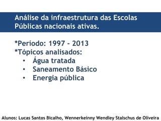 Análise da infraestrutura das Escolas 
Públicas nacionais ativas. 
*Período: 1997 - 2013 
*Tópicos analisados: 
• Água tratada 
• Saneamento Básico 
• Energia pública 
Alunos: Lucas Santos Bicalho, Wennerkeinny Wendley Stalschus de Oliveira 
 