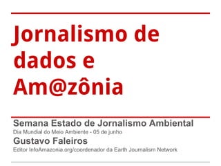 Jornalismo de
dados e
Am@zônia
Semana Estado de Jornalismo Ambiental
Dia Mundial do Meio Ambiente - 05 de junho
Gustavo Faleiros
Editor InfoAmazonia.org/coordenador da Earth Journalism Network
 