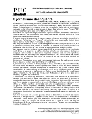 PONTIFÍCIA UNIVERSIDADE CATÓLICA DE CAMPINAS

                               CENTRO DE LINGUAGEM E COMUNICAÇÃO




O jornalismo delinquente
                                 DEMÉTRIO MAGNOLI / Folha de São Paulo – 9/3/2010
AS PESSOAS , inclusive os jornalistas, podem ser contrárias ou favoráveis à introdução
de leis raciais no ordenamento constitucional brasileiro. Não é necessário, contudo,
falsear deliberadamente a história como faz o panfleto disfarçado de reportagem
publicado nesta Folha sob as assinaturas de Laura Capriglione e Lucas Ferraz ("DEM
corresponsabiliza negros pela escravidão", Cotidiano, 4/3).
A invectiva dos repórteres engajados contra o pronunciamento do senador Demóstenes
Torres (DEM-GO) na audiência do STF sobre cotas raciais inscreve no título a chave
operacional da peça manipuladora.
O senador referiu-se aos reinos africanos, mas os militantes fantasiados de repórteres
substituíram "africanos" por "negros", convertendo uma explanação factual sobre
história política numa leitura racializada da história.
Não: ninguém disse que a "raça negra" carrega responsabilidades pela escravidão. Mas
se entende o impulso que fabrica a mentira: os arautos mais inescrupulosos das
políticas de raça atribuem à "raça branca" a responsabilidade pela escravidão.
Num passado recente, ainda se narrava essa história sem embrulhá-la na imaginação
racial. Dizia-se o seguinte: o tráfico atlântico articulou os interesses de traficantes
europeus e americanos aos dos reinos negreiros africanos. Isso não era segredo ou
novidade antes da deflagração do empreendimento de uma revisão racial da história
humana com a finalidade bem atual de sustentar leis de divisão das pessoas em
grupos raciais oficiais.
Demóstenes Torres disse o que está nos registros históricos. Os repórteres a serviço
de uma doutrina tentam fazer da história um escândalo.
O jornalismo que abomina os fatos precisa de ajuda. O instituto da escravidão existia
na África (como em tantos outros lugares) bem antes do início do tráfico atlântico.
Inimigos derrotados, pessoas endividadas e condenados por crimes diversos eram
escravizados. A inexistência de um interdito moral à escravidão propiciou a aliança
entre reinos africanos e os traficantes que faziam a rota do Atlântico. Os empórios do
tráfico, implantados no litoral da África, eram fortalezas de propriedade dos reinos
africanos, alugadas aos traficantes.
O historiador Luiz Felipe de Alencastro, convocado para envernizar a delinquência
histórica dos repórteres ("África não organizou tráfico, diz historiador"), conhece a
participação logística crucial dos reinos africanos no negócio do tráfico. Mas sofreu de
uma forma aguda e providencial de amnésia ideológica ao afirmar, referindo-se ao
tráfico, que "toda a logística e o mercado eram uma operação dos ocidentais".
Os grandes reinos negreiros africanos controlavam redes escravistas extensas,
capilarizadas, que se ramificavam para o interior do continente e abrangiam parceiros
comerciais estatais e mercadores autônomos. No mais das vezes, a captura e a
escravização dos infelizes que passaram pelas fortalezas litorâneas eram realizadas por
africanos.
Num livro publicado em Londres, que está entre os documentos essenciais da história
do tráfico, o antigo escravo Quobna Cugoano relatou sua experiência na fortaleza de
Cape Coast: "Devo admitir que, para a vergonha dos homens de meu próprio país, fui
raptado e traído por alguém de minha própria cor". Laura e Lucas, na linha da
delinquência, já têm o título para uma nova reportagem: "Negros corresponsabilizam
negros pela escravidão".


                                    Professor mestre Artur Araujo (artur.araujo@puc-campinas.edu.br)
                                            site: http://docentes.puc-campinas.edu.br/clc/arturaraujo/
                             ftp: ftp://ftp-acd.puc-campinas.edu.br/pub/professores/clc/artur.araujo/
                                                                                        Página 2 de 3
 