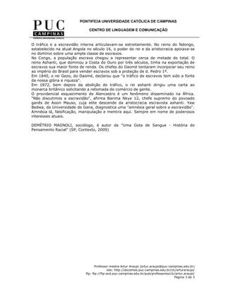 PONTIFÍCIA UNIVERSIDADE CATÓLICA DE CAMPINAS

                              CENTRO DE LINGUAGEM E COMUNICAÇÃO


O tráfico e a escravidão interna articulavam-se estreitamente. No reino do Ndongo,
estabelecido na atual Angola no século 16, o poder do rei e da aristocracia apoiava-se
no domínio sobre uma ampla classe de escravos.
No Congo, a população escrava chegou a representar cerca de metade do total. O
reino Ashanti, que dominou a Costa do Ouro por três séculos, tinha na exportação de
escravos sua maior fonte de renda. Os chefes do Daomé tentaram incorporar seu reino
ao império do Brasil para vender escravos sob a proteção de d. Pedro 1º.
Em 1840, o rei Gezo, do Daomé, declarou que "o tráfico de escravos tem sido a fonte
da nossa glória e riqueza".
Em 1872, bem depois da abolição do tráfico, o rei ashanti dirigiu uma carta ao
monarca britânico solicitando a retomada do comércio de gente.
O providencial esquecimento de Alencastro é um fenômeno disseminado na África.
"Não discutimos a escravidão", afirma Barima Nkye 12, chefe supremo do povoado
ganês de Assin Mauso, cuja elite descende da aristocracia escravista ashanti. Yaw
Bedwa, da Universidade de Gana, diagnostica uma "amnésia geral sobre a escravidão".
Amnésia lá, falsificação, manipulação e mentira aqui. Sempre em nome de poderosos
interesses atuais.

DEMÉTRIO MAGNOLI, sociólogo, é autor de "Uma Gota de Sangue - História do
Pensamento Racial" (SP, Contexto, 2009)




                                   Professor mestre Artur Araujo (artur.araujo@puc-campinas.edu.br)
                                           site: http://docentes.puc-campinas.edu.br/clc/arturaraujo/
                            ftp: ftp://ftp-acd.puc-campinas.edu.br/pub/professores/clc/artur.araujo/
                                                                                       Página 3 de 3
 