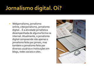   Webjornalismo, jornalismo
    online, ciberjornalismo, jornalismo
    digital... É a atividade jornalística
    desempenhada de alguma forma na
    internet. Atualmente, o jornalismo
    digital compreende não apenas o
    jornalismo feito por jornais, mas
    também o jornalismo feito por
    diversos usuários e instituições em
    blogs, redes sociais e sites.
 