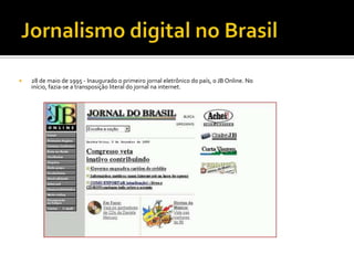    28 de maio de 1995 - Inaugurado o primeiro jornal eletrônico do país, o JB Online. No
    início, fazia-se a transposição literal do jornal na internet.
 