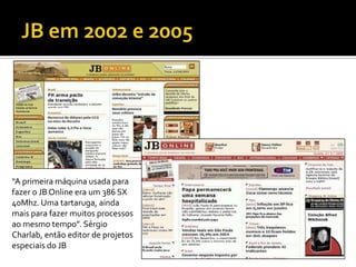“A primeira máquina usada para
fazer o JB Online era um 386 SX
40Mhz. Uma tartaruga, ainda
mais para fazer muitos processos
ao mesmo tempo”. Sérgio
Charlab, então editor de projetos
especiais do JB
 