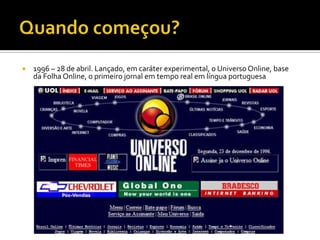    1996 – 28 de abril. Lançado, em caráter experimental, o Universo Online, base
    da Folha Online, o primeiro jornal em tempo real em língua portuguesa
 