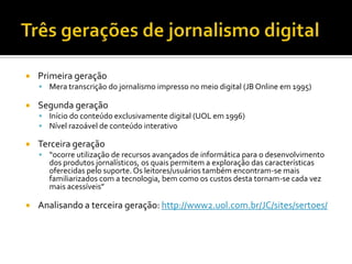    Primeira geração
     Mera transcrição do jornalismo impresso no meio digital (JB Online em 1995)

   Segunda geração
     Início do conteúdo exclusivamente digital (UOL em 1996)
     Nível razoável de conteúdo interativo

   Terceira geração
     “ocorre utilização de recursos avançados de informática para o desenvolvimento
      dos produtos jornalísticos, os quais permitem a exploração das características
      oferecidas pelo suporte. Os leitores/usuários também encontram-se mais
      familiarizados com a tecnologia, bem como os custos desta tornam-se cada vez
      mais acessíveis”

   Analisando a terceira geração: http://www2.uol.com.br/JC/sites/sertoes/
 