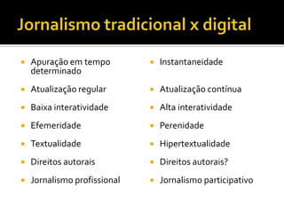    Apuração em tempo            Instantaneidade
    determinado
   Atualização regular          Atualização contínua
   Baixa interatividade         Alta interatividade
   Efemeridade                  Perenidade
   Textualidade                 Hipertextualidade
   Direitos autorais            Direitos autorais?
   Jornalismo profissional      Jornalismo participativo
 