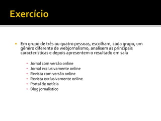    Em grupo de três ou quatro pessoas, escolham, cada grupo, um
    gênero diferente de webjornalismo, analisem as principais
    características e depois apresentem o resultado em sala

      ▪   Jornal com versão online
      ▪   Jornal exclusivamente online
      ▪   Revista com versão online
      ▪   Revista exclusivamente online
      ▪   Portal de notícia
      ▪   Blog jornalístico
 