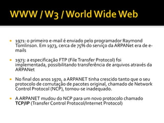    1971: o primeiro e-mail é enviado pelo programador Raymond
    Tomlinson. Em 1973, cerca de 75% do serviço da ARPANet era de e-
    mails
   1973: a especificação FTP (File Transfer Protocol) foi
    implementada, possibilitando transferência de arquivos através da
    ARPANet
   No final dos anos 1970, a ARPANET tinha crescido tanto que o seu
    protocolo de comutação de pacotes original, chamado de Network
    Control Protocol (NCP), tornou-se inadequado.
   A ARPANET mudou do NCP para um novo protocolo chamado
    TCP/IP (Transfer Control Protocol/Internet Protocol)
 