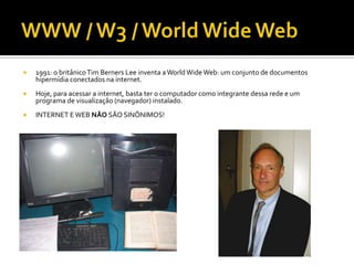    1991: o britânico Tim Berners Lee inventa a World Wide Web: um conjunto de documentos
    hipermídia conectados na internet.
   Hoje, para acessar a internet, basta ter o computador como integrante dessa rede e um
    programa de visualização (navegador) instalado.
   INTERNET E WEB NÃO SÃO SINÔNIMOS!
 