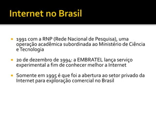    1991 com a RNP (Rede Nacional de Pesquisa), uma
    operação acadêmica subordinada ao Ministério de Ciência
    e Tecnologia
   20 de dezembro de 1994: a EMBRATEL lança serviço
    experimental a fim de conhecer melhor a Internet
   Somente em 1995 é que foi a abertura ao setor privado da
    Internet para exploração comercial no Brasil
 