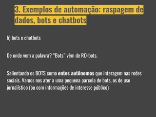 b) bots e chatbots
De onde vem a palavra? “Bots” vêm de RO-bots.
Salientando os BOTS como entes autônomos que interagem nas redes
sociais. Vamos nos ater a uma pequena parcela de bots, os de uso
jornalístico (ou com informações de interesse público)
3. Exemplos de automação: raspagem de
dados, bots e chatbots
 
