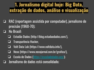 ❏ RAC (reportagem assistida por computador), jornalismo de
precisão (1960-70);
❏ No Brasil:
❏ Estadão Dados (http://blog.estadaodados.com/),
❏ Transparência Hacker,
❏ Volt Data Lab (https://www.voltdata.info/),
❏ Nexo (https://www.nexojornal.com.br/grafico/),
❏ Escola de Dados (https://escoladedados.org/);
❏ Jornalismo de dados está consolidado;
1. Jornalismo digital hoje: Big Data,
extração de dados, análise e visualização
 