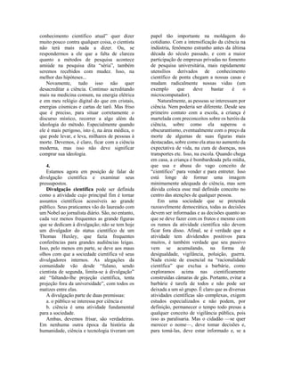 conhecimento científico atual” quer dizer
muito pouco contra qualquer coisa, o cientista
não terá mais nada a dizer. Ou, se
respondermos a ele que a falta de clareza
quanto a métodos de pesquisa acontece
amiúde na pesquisa dita “séria”, também
seremos recebidos com mudez. Isso, na
melhor das hipóteses...
Novamente, tudo isso não quer
desacreditar a ciência. Continuo acreditando
mais na medicina comum, na energia elétrica
e em meu relógio digital do que em cristais,
energias cósmicas e cartas de tarô. Mas friso
que é preciso, para situar corretamente o
discurso místico, recorrer a algo além da
ideologia do método. Especialmente quando
ele é mais perigoso, isto é, na área médica, o
que pode levar, e leva, milhares de pessoas à
morte. Devemos, é claro, ficar com a ciência
moderna, mas isso não deve significar
comprar sua ideologia.
4.
Estamos agora em posição de falar de
divulgação científica e examinar seus
pressupostos.
Divulgação científica pode ser definida
como a atividade cujo principal fim é tornar
assuntos científicos acessíveis ao grande
público. Seus praticantes vão do laureado com
um Nobel ao jornalista diário. São, no entanto,
cada vez menos frequentes as grande figuras
que se dedicam à divulgação; não se tem hoje
um divulgador do status científico de um
Thomas Huxley, que fazia frequentes
conferências para grandes audiências leigas.
Isso, pelo menos em parte, se deve aos maus
olhos com que a sociedade científica vê seus
divulgadores internos. As alegações da
comunidade vão desde “fulano, sendo
cientista de segunda, limita-se à divulgação”
até “faltando-lhe projeção científica, tenta
projeção fora da universidade”, com todos os
matizes entre elas.
A divulgação parte de duas premissas:
a. o público se interessa por ciência e
b. ciência é uma atividade fundamental
para a sociedade.
Ambas, devemos frisar, são verdadeiras.
Em nenhuma outra época da história da
humanidade, ciência e tecnologia tiveram um
papel tão importante na moldagem do
cotidiano. Com a intensificação da ciência na
indústria, fenômeno estranho antes da última
década do século passado, e com a maior
participação de empresas privadas no fomento
de pesquisa universitária, mais rapidamente
utensílios derivados de conhecimento
científico de ponta chegam a nossas casas e
mudam radicalmente nossas vidas (um
exemplo que deve bastar é o
microcomputador).
Naturalmente, as pessoas se interessam por
ciência. Nem poderia ser diferente. Desde seu
primeiro contato com a escola, a criança é
martelada com preconceitos sobre os heróis da
ciência, sobre como ela superou o
obscurantismo, eventualmente com o preço da
morte de algumas de suas figuras mais
destacadas, sobre como ela atua no aumento da
expectativa de vida, na cura de doenças, nos
transportes etc. Isso, na escola. Quando chega
em casa, a criança é bombardeada pela mídia,
que usa e abusa do vago conceito de
“científico” para vender e para entreter. Isso
está longe de formar uma imagem
minimamente adequada de ciência, mas sem
dúvida coloca esse mal definido conceito no
centro das atenções de qualquer pessoa.
Em uma sociedade que se pretenda
razoavelmente democrática, todas as decisões
devem ser informadas e as decisões quanto ao
que se deve fazer com os frutos e mesmo com
os rumos da atividade científica não devem
ficar fora disso. Afinal, se é verdade que a
atividade tem dividendos positivos para
muitos, é também verdade que seu passivo
vem se acumulando, na forma de
desigualdade, vigilância, poluição, guerra.
Nada existe de essencial na “racionalidade
científica” que exclua a barbárie, como
exploramos acima nas cientificamente
construídas câmaras de gás. Portanto, evitar a
barbárie é tarefa de todos e não pode ser
deixada a um só grupo. É claro que as diversas
atividades científicas são complexas, exigem
estudos especializados e não podem, por
definição, permanecer o tempo todo presas a
qualquer conceito de vigilância pública, pois
isso as paralisaria. Mas o cidadão —se quer
merecer o nome—, deve tomar decisões e,
para tomá-las, deve estar informado e, se a
 