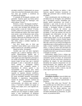 atividade científica é fundamental em nossas
vidas, deve estar bem informado sobre ciência.
Isso mais que justifica a existência da
atividade de divulgação.
O conteúdo da divulgação, portanto, está
garantido. Vejamos agora sua forma (talvez
alguém preferisse falar em “ideologia”, mas
usarei apenas “forma”).
Primeiro, o nome: “divulgação científica”.
Comecemos com a última palavra. De fato,
não existe uma atividade bem definida que
possa receber o nome de “ciência”. O nome,
acredito, sobreviveu a seus fins iniciais e, hoje,
mais confunde que explica. Não vamos repetir
neste ponto o que já discutimos mais acima,
quando abordamos a questão do método
científico. Basta que nos lembremos de que ele
simplesmente parece não existir e que esse
fato milita contra a unidade implicada na
palavra “ciência”.
Isso deve bastar para se dizer que
“científica” pouco define e que o termo seria
melhor expresso por “atividades científicas”.
Quanto ao termo “divulgação”.
Acredito que seria um tanto impróprio
imaginar que a palavra implique crítica ou
mesmo distanciamento daquilo que é
divulgado. Quem divulga, fala para o mundo
sobre aquilo que acha importante, preocupa-se
em vender seu produto, afirma tacitamente, ao
mesmo tempo em que atua, que o material
divulgado é sério e merecedor de atenção.
Nesse sentido, a divulgação reforça
preconceitos bem arraigados quanto à
importância da ciência, quanto à sua
racionalidade como modelo para outras
atividades, quanto à importância de pensar
segundo os supostos cânones científicos,
quanto aos fatores que distinguiriam a ciência
de outras atividades humanas: honestidade,
fidelidade à experiência, imparcialidade,
isenção de emoções, precisão, ausência de
táticas de convencimento (todo
convencimento, em ciência que mereça o
nome, é “racional”), trabalho em equipe no
sentido mais amplo, isto é, sem segredos etc.
etc. etc.
Depois de algum treino em ciências, todos
sabemos que essa imagem se adapta, quando
muito, a uma reconstrução de pesquisas
particulares naquilo que renderam de bem-
sucedido. Não funciona na prática e não
funciona quando tentamos reconstruir as
falhas que permeiam toda a história dessas
atividades.
Essas considerações não invalidam que a
atividade deva ser divulgada, mas sublinham
que a divulgação envolve armadilhas que,
quando menos percebemos, nos levam a
reproduzir o que existe de pior em nossa
educação. Ao mesmo tempo que explica, que
divulga, o divulgador reforça as supostas
características notáveis da ciência: sua
unicidade e seu caráter modelar para outras
atividades. É claro que pontuar um texto de
divulgação com observações do tipo “esta
decisão foi um palpite que não tinha
comprovação à época” ou “de vez em quando,
como o fez Mendel, é preciso fraudar alguns
resultados” tornaria a tarefa quase impossível.
Mas não o fazer leva ao reforço da imagem de
importância que a ciência ganha na escola e na
mídia: o termo “científico” adquire um caráter
mítico, a ciência se torna uma provedora de
verdades (e não de hipóteses) e assume o posto
de padrão para tudo o que mereça ser chamado
civilizado ou racional.
Infelizmente, alguns livros e artigos que
tentam escapar do padrão fazem-no pela via do
comentário casual, do rumor, do sensacional
(da fofoca). De uma certa forma, retornam ao
problema de origem. Se uma determinada
disciplina tem aspectos sensacionais em seu
desenvolvimento, fica implícito que existe
uma “boa ciência” que foi desviada. O livro,
no fim de contas, é sobre o desvio, mas dá
como suposto que existe a norma.
5.
Passo ao jornalismo.
Jornalismo científico é uma atividade cujo
principal fim é divertir. Seu praticante é,
geralmente, um profissional especializado: o
jornalista.
Devemos falar sobre esse “divertir”. De
fato, acredito que isso tenha mais a ver com o
jornalismo em geral que com o jornalismo
científico. Ou, em outras palavras, esse
objetivo se torna inescapável em qualquer
atividade subordinada ao jornalismo, ou, pelo
menos, ao jornalismo diário.
 