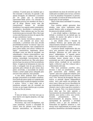 cotidiano. O jornal passa de imediato que o
fato noticiado: é relevante, foi apurado e não
apenas divulgado, foi submetido a escrutínio
por um grupo que se auto-outorga
representatividade social e foi colocado em
linguagem acessível aos membros da classe a
que se dirige. Mesmo assim, uma das
características formais da atividade
jornalística é seu suposto caráter contestatório,
investigativo, descobridor e esclarecedor de
polêmicas. Todos sabemos que isso fica mais
na promessa que na execução. Mas o fato é que
a coisa toda funciona em torno do suposto fato
de que o jornalismo é assim.
Se essa mesma irreverência pudesse ser
aliada a um conteúdo um pouco mais
consistente, o jornalismo teria uma elevada
possibilidade de tornar “as ciências” algo a um
só tempo mais próximo, mais compreensível
para o leitor médio, sem colocar “embaixo do
tapete” características importantes dessas
atividades como sua falta de unicidade, sua
subordinação a fatores extracientíficos, suas
similaridades com a política (falo aqui de
retórica, senioridade, convencimento, poder
de distribuir benefícios) etc. Mas acho pouco
provável que isso possa ser feito no jornalismo
diário. A urgência do fechamento no início da
noite, o arraigado vício de que polêmica se
apresenta pela exibição de pelo menos duas
partes envolvidas, a necessidade de entreter
tornam o jornal campo pouco adequado para
um texto mais judicioso, mais pensado.
A esta altura, podemos dizer: devemos
divulgar criticamente as atividades científicas.
Essa tarefa não parece poder ser cumprida pelo
jornalismo diário ou pela divulgação reverente
e acrítica. Talvez, a única saída seja o
jornalismo semanal, seja ele veiculado em
revistas ou nas longas matérias que os jornais
trazem nos fins de semana.
7.
É hora de fechar e é de bom tom que se
tente fazê-lo com alguma proposta, com algo
de positivo.
Resumindo nossa situação:
Precisamos, seja como divulgadores, seja
como jornalistas, recorrer à autoridade da
ciência. Sem ela, abrimos nosso flanco ao
discurso anticientífico, ao misticismo e,
especialmente nas áreas do noticiário que são
usadas pela sociedade como serviço, corremos
o risco de prejudicar fisicamente as pessoas,
por exemplo, ao noticiar de forma acrítica uma
terapia para um mal qualquer.
Qual a fonte dessa autoridade? O cientista,
naturalmente.
Esse cientista poderá apresentar duas
atitudes, cujas raízes exploramos antes,
quando falamos sobre as pesquisas em torno
da natureza do método científico:
1. uma atitude ingênua e ideológica, que
defende a existência de um método que, na
verdade, ele mesmo não aplica (e nem se
apercebe disso); ou então
2. uma atitude crítica e baseada na
evidência histórica, que aponta para uma
ciência humana, humana no sentido de falível,
de flexível com princípios e metas.
A primeira atitude simplesmente não nos
serve, pois queremos mais que reproduzir
ideologia. Queremos ser, pelo menos um
pouco, independentes. A segunda parece
merecer mais crédito, mas torna o discurso
resultante menos atraente para o leigo,
acostumado que está à apresentação de uma
ciência mítica, resultado de um sacerdócio
rígido e inflexível, cujo fim é abarcar todo o
conhecimento relevante.
Para fazer jornalismo científico sério,
devemos é claro ser jornalísticos, procurar
pelo sensacional, pelo imediato, pelo
“quente”, para usar o jargão das redações, pois
isso garantirá a atenção do leitor, em contraste
com o “frio” discurso de divulgação. Mas essa
notícia, se pretende alguma independência
crítica, deve, pelo menos em princípio, dar
relevo mais à ideia que levou à descoberta do
que à descoberta em si. Esta é apenas o lide, o
chamariz, mas é a ideia o que deve constituir o
foco da atenção. Pois é no desenvolvimento
dessa ideia que fica mais aparente o
funcionamento da comunidade científica: seus
métodos, seus acertos e erros, seus vaivéns.
Focando principalmente sobre o
desenvolvimento da pesquisa, teremos a
oportunidade de apresentar a atividade
científica como o que ela realmente é,
fornecedora de hipóteses tentativas e, sem
mesmo tocar explicitamente no assunto, sem
pontificar, desmitificar a tão batida imagem da
 