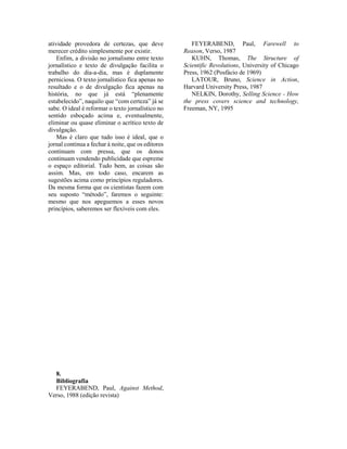atividade provedora de certezas, que deve
merecer crédito simplesmente por existir.
Enfim, a divisão no jornalismo entre texto
jornalístico e texto de divulgação facilita o
trabalho do dia-a-dia, mas é duplamente
perniciosa. O texto jornalístico fica apenas no
resultado e o de divulgação fica apenas na
história, no que já está “plenamente
estabelecido”, naquilo que “com certeza” já se
sabe. O ideal é reformar o texto jornalístico no
sentido esboçado acima e, eventualmente,
eliminar ou quase eliminar o acrítico texto de
divulgação.
Mas é claro que tudo isso é ideal, que o
jornal continua a fechar à noite, que os editores
continuam com pressa, que os donos
continuam vendendo publicidade que espreme
o espaço editorial. Tudo bem, as coisas são
assim. Mas, em todo caso, encarem as
sugestões acima como princípios reguladores.
Da mesma forma que os cientistas fazem com
seu suposto “método”, faremos o seguinte:
mesmo que nos apeguemos a esses novos
princípios, saberemos ser flexíveis com eles.
8.
Bibliografia
FEYERABEND, Paul, Against Method,
Verso, 1988 (edição revista)
FEYERABEND, Paul, Farewell to
Reason, Verso, 1987
KUHN, Thomas, The Structure of
Scientific Revolutions, University of Chicago
Press, 1962 (Posfácio de 1969)
LATOUR, Bruno, Science in Action,
Harvard University Press, 1987
NELKIN, Dorothy, Selling Science - How
the press covers science and technology,
Freeman, NY, 1995
 