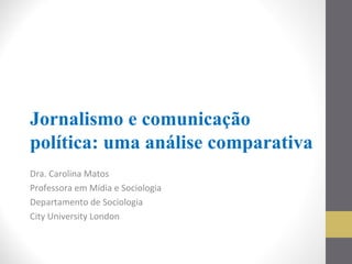 Jornalismo e comunicação
política: uma análise comparativa
Dra. Carolina Matos
Professora em Mídia e Sociologia
Departamento de Sociologia
City University London
 
